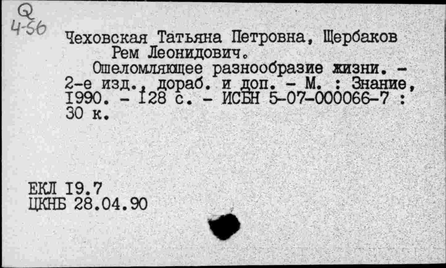 ﻿Чеховская Татьяна Петровна, Щербаков Рем Леонидовичо
Ошеломлякщее разнообразие жизни. -2-е изд., дораб. и доп. - М. : Знание 1990. - 128 с. - ИСБН 5-07-000066-7 : 30 к.
ЕКЛ 19.7
ЦКНБ 28.04.90